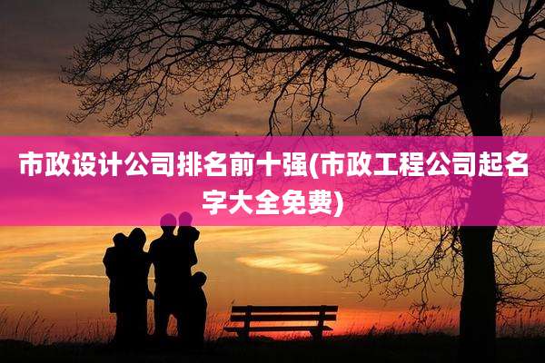 市政设计公司排名前十强(市政工程公司起名字大全免费)
