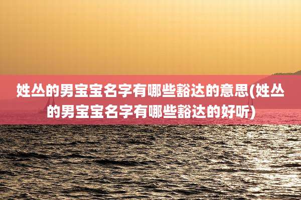 姓丛的男宝宝名字有哪些豁达的意思(姓丛的男宝宝名字有哪些豁达的好听)