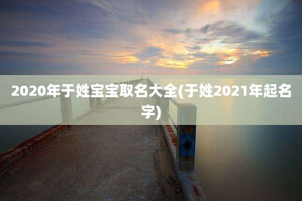 2020年于姓宝宝取名大全(于姓2021年起名字)
