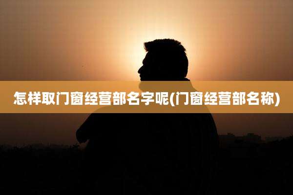 怎样取门窗经营部名字呢(门窗经营部名称)