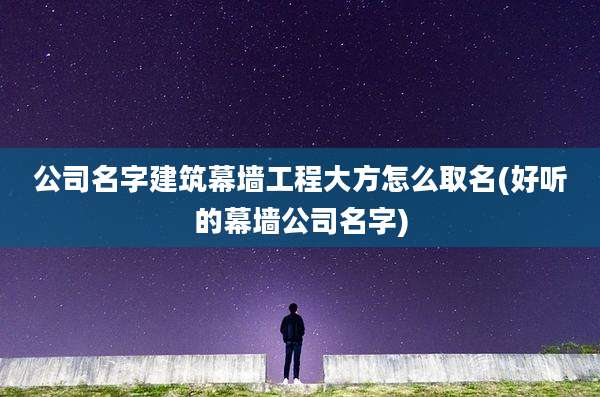 公司名字建筑幕墙工程大方怎么取名(好听的幕墙公司名字)