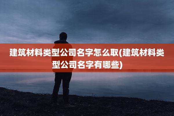 建筑材料类型公司名字怎么取(建筑材料类型公司名字有哪些)