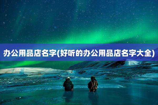 办公用品店名字(好听的办公用品店名字大全)