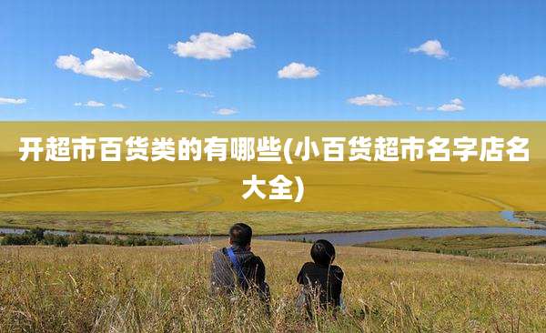 开超市百货类的有哪些(小百货超市名字店名大全)