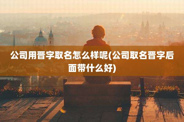 公司用晋字取名怎么样呢(公司取名晋字后面带什么好)