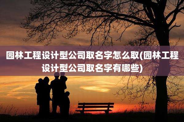 园林工程设计型公司取名字怎么取(园林工程设计型公司取名字有哪些)