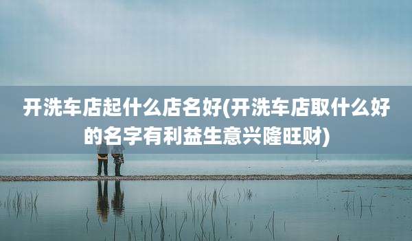 开洗车店起什么店名好(开洗车店取什么好的名字有利益生意兴隆旺财)