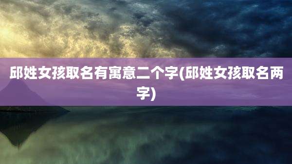 邱姓女孩取名有寓意二个字(邱姓女孩取名两字)