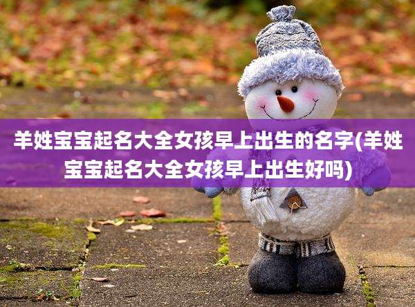 羊姓宝宝起名大全女孩早上出生的名字(羊姓宝宝起名大全女孩早上出生好吗)
