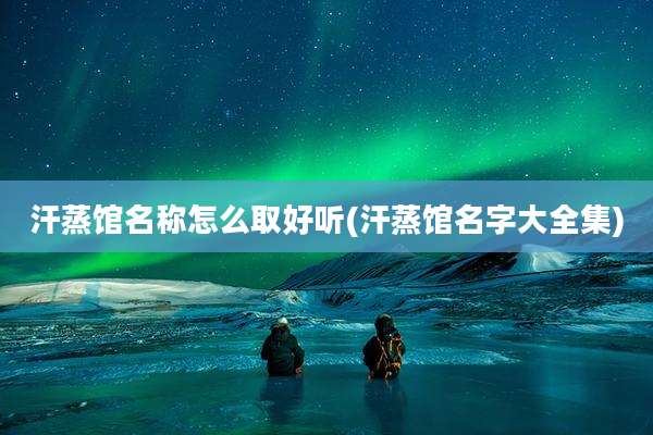 汗蒸馆名称怎么取好听(汗蒸馆名字大全集)