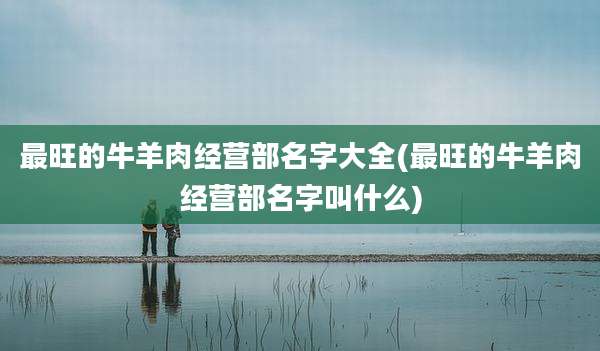 最旺的牛羊肉经营部名字大全(最旺的牛羊肉经营部名字叫什么)