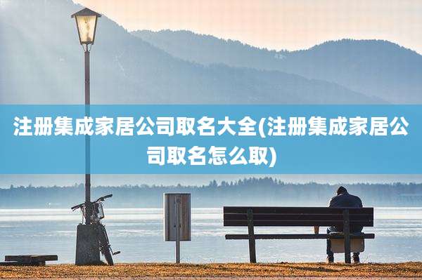 注册集成家居公司取名大全(注册集成家居公司取名怎么取)