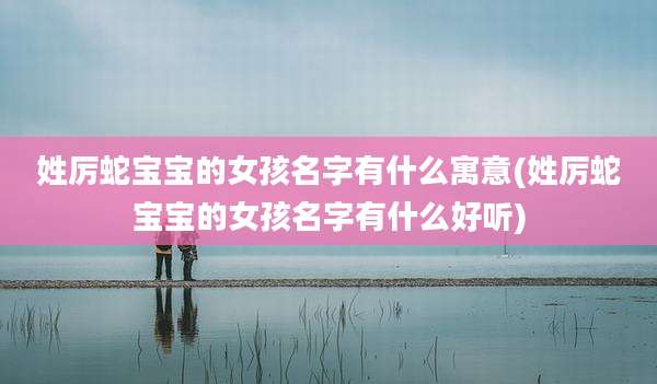 姓厉蛇宝宝的女孩名字有什么寓意(姓厉蛇宝宝的女孩名字有什么好听)