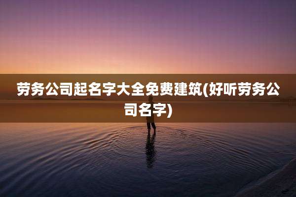 劳务公司起名字大全免费建筑(好听劳务公司名字)