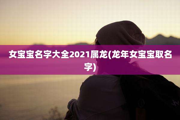 女宝宝名字大全2021属龙(龙年女宝宝取名字)