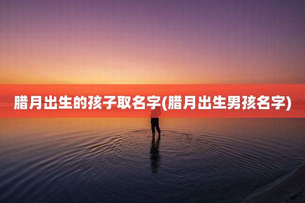 腊月出生的孩子取名字(腊月出生男孩名字)