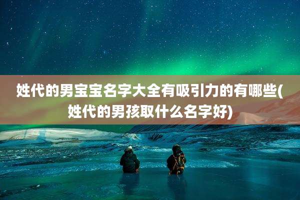 姓代的男宝宝名字大全有吸引力的有哪些(姓代的男孩取什么名字好)