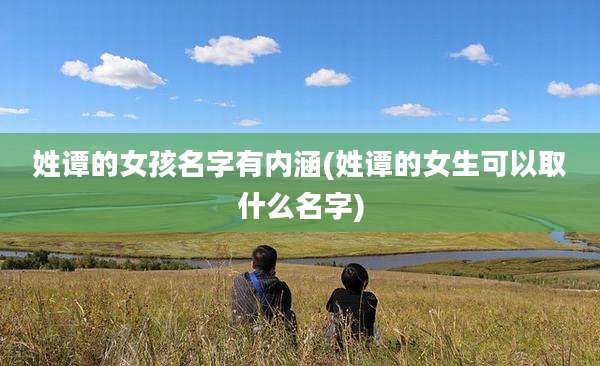 姓谭的女孩名字有内涵(姓谭的女生可以取什么名字)