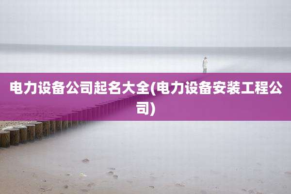 电力设备公司起名大全(电力设备安装工程公司)