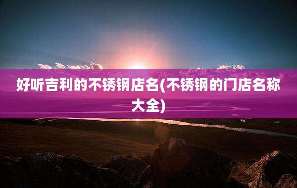 好听吉利的不锈钢店名(不锈钢的门店名称大全)