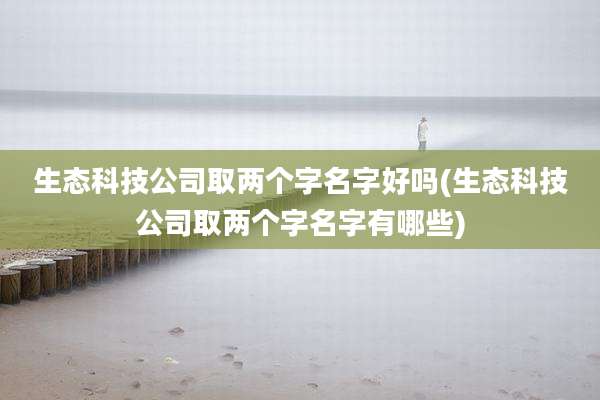 生态科技公司取两个字名字好吗(生态科技公司取两个字名字有哪些)