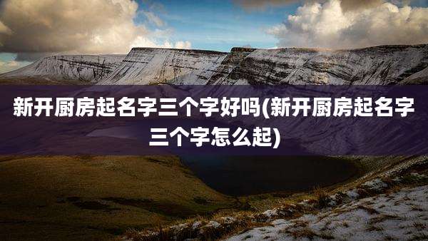 新开厨房起名字三个字好吗(新开厨房起名字三个字怎么起)