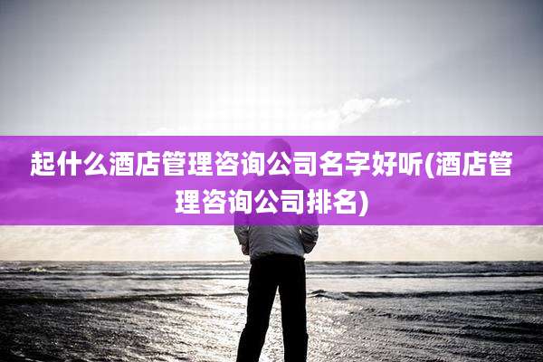 起什么酒店管理咨询公司名字好听(酒店管理咨询公司排名)