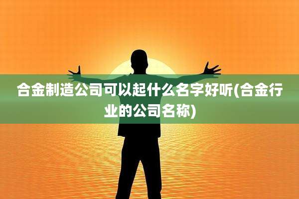 合金制造公司可以起什么名字好听(合金行业的公司名称)