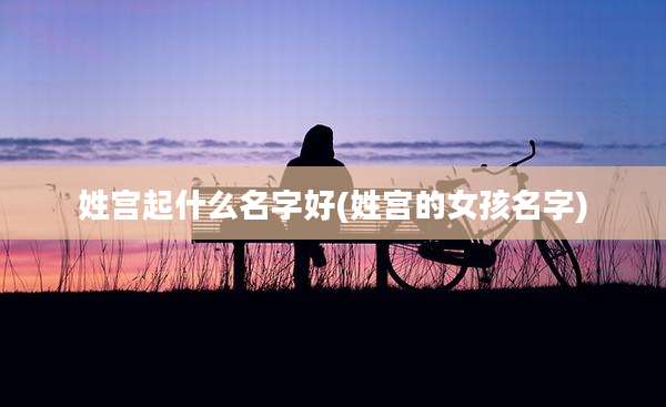 姓宫起什么名字好(姓宫的女孩名字)
