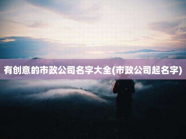有创意的市政公司名字大全(市政公司起名字)
