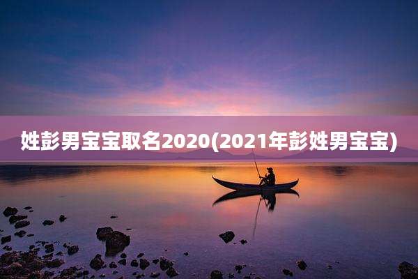 姓彭男宝宝取名2020(2021年彭姓男宝宝)