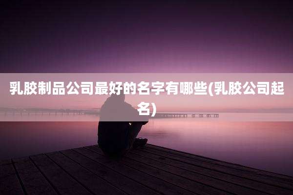 乳胶制品公司最好的名字有哪些(乳胶公司起名)
