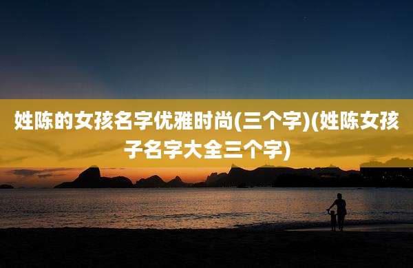 姓陈的女孩名字优雅时尚(三个字)(姓陈女孩子名字大全三个字)