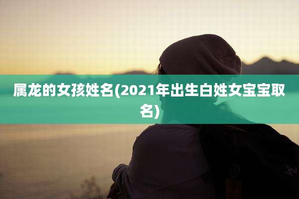 属龙的女孩姓名(2021年出生白姓女宝宝取名)