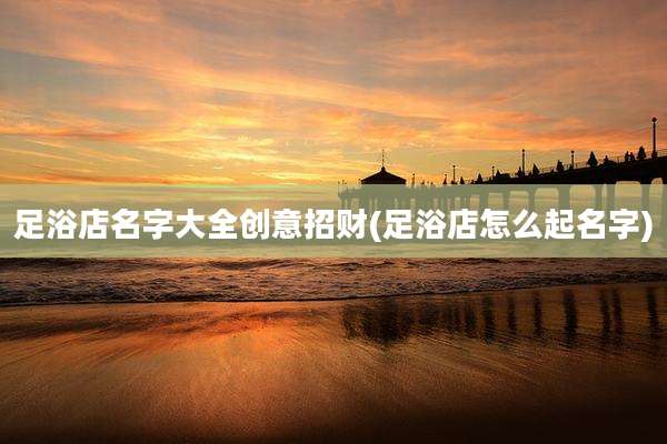 足浴店名字大全创意招财(足浴店怎么起名字)