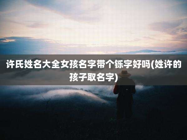 许氏姓名大全女孩名字带个铄字好吗(姓许的孩子取名字)