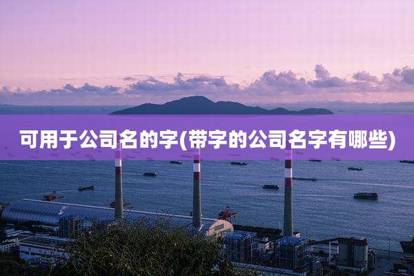 可用于公司名的字(带字的公司名字有哪些)