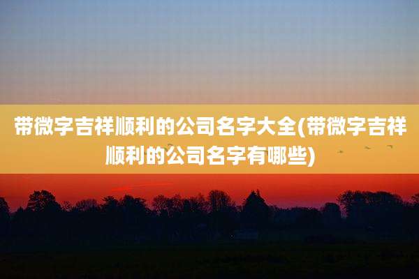 带微字吉祥顺利的公司名字大全(带微字吉祥顺利的公司名字有哪些)