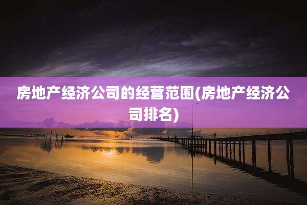 房地产经济公司的经营范围(房地产经济公司排名)