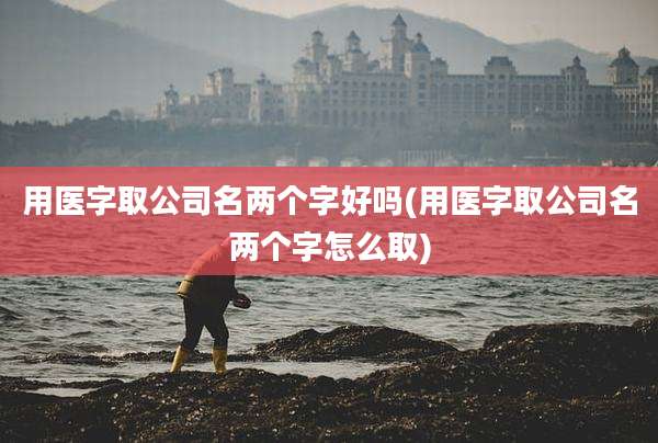 用医字取公司名两个字好吗(用医字取公司名两个字怎么取)