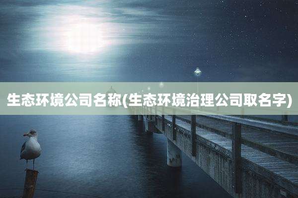 生态环境公司名称(生态环境治理公司取名字)