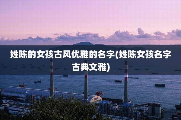 姓陈的女孩古风优雅的名字(姓陈女孩名字古典文雅)
