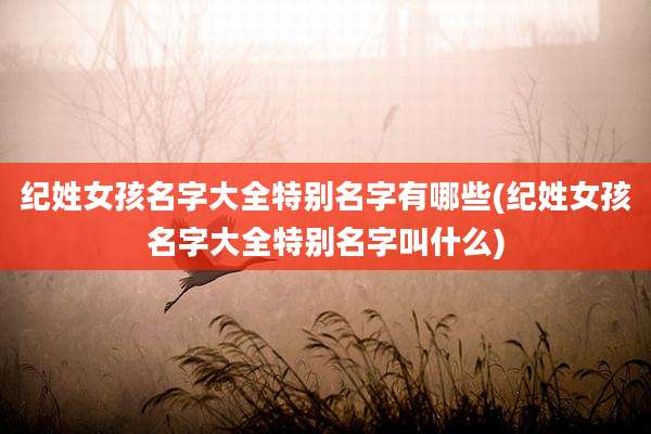 纪姓女孩名字大全特别名字有哪些(纪姓女孩名字大全特别名字叫什么)