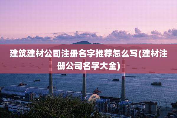 建筑建材公司注册名字推荐怎么写(建材注册公司名字大全)