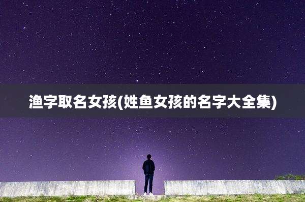 渔字取名女孩(姓鱼女孩的名字大全集)