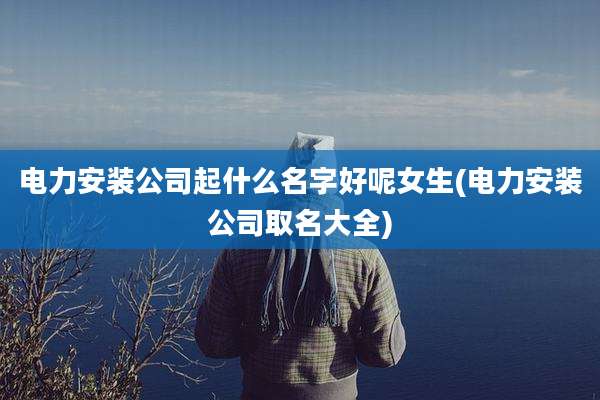 电力安装公司起什么名字好呢女生(电力安装公司取名大全)