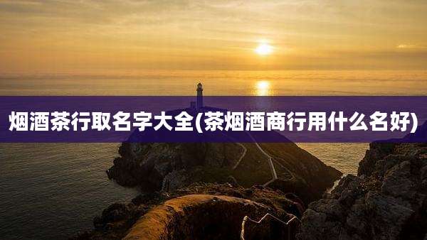 烟酒茶行取名字大全(茶烟酒商行用什么名好)