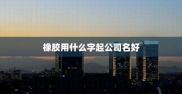 橡胶用什么字起公司名好