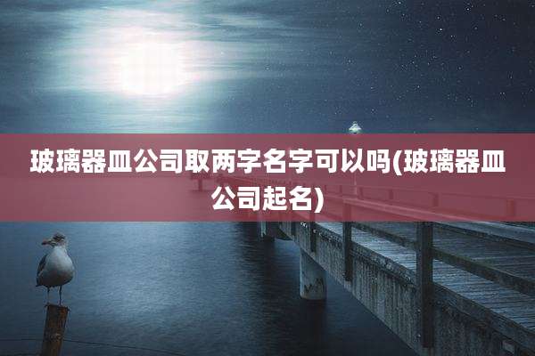 玻璃器皿公司取两字名字可以吗(玻璃器皿公司起名)