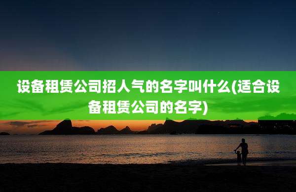 设备租赁公司招人气的名字叫什么(适合设备租赁公司的名字)